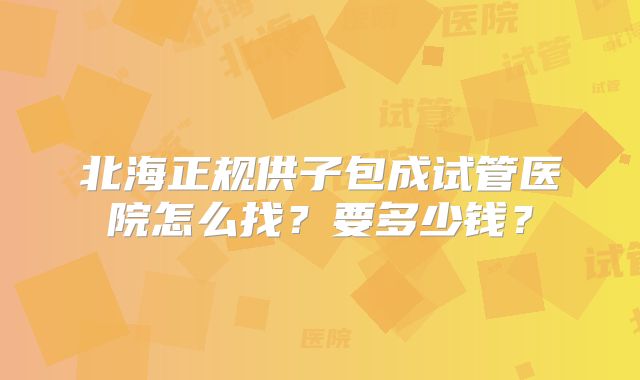 北海正规供子包成试管医院怎么找？要多少钱？