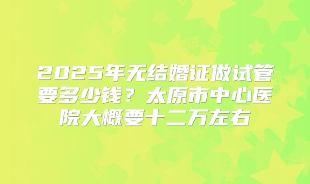 2025年无结婚证做试管要多少钱？太原市中心医院大概要十二万左右