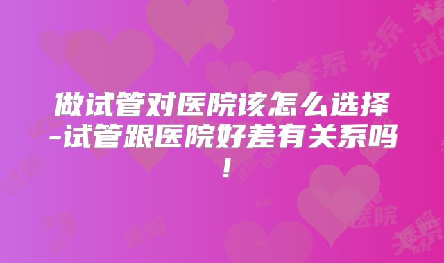 做试管对医院该怎么选择-试管跟医院好差有关系吗！