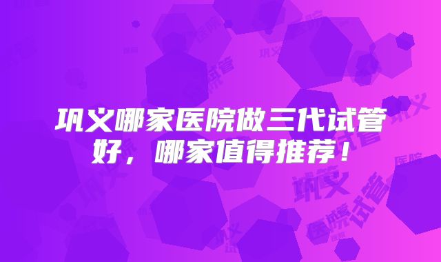 巩义哪家医院做三代试管好,哪家值得推荐!