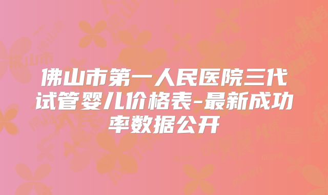 佛山市第一人民医院三代试管婴儿价格表-最新成功率数据公开