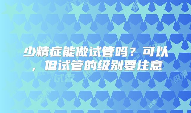 少精症能做试管吗?可以,但试管的级别要注意