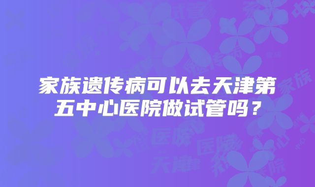 家族遗传病可以去天津第五中心医院做试管吗？