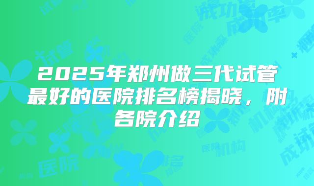 2025年郑州做三代试管最好的医院排名榜揭晓,附各院介绍