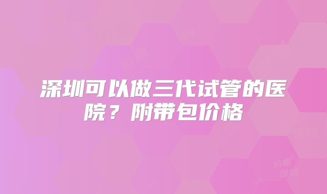 深圳可以做三代试管的医院？附带包价格