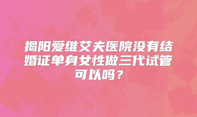 揭阳爱维艾夫医院没有结婚证单身女性做三代试管可以吗？