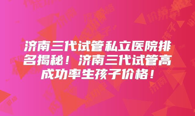 济南三代试管私立医院排名揭秘！济南三代试管高成功率生孩子价格！