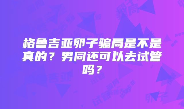 格鲁吉亚卵子骗局是不是真的？男同还可以去试管吗？