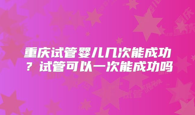 重庆试管婴儿几次能成功?试管可以一次能成功吗