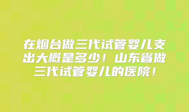 在烟台做三代试管婴儿支出大概是多少!山东省做三代试管婴儿的医院!