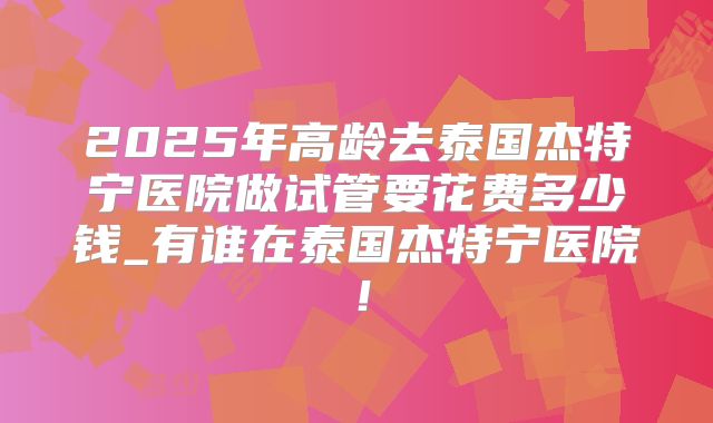 2025年高龄去泰国杰特宁医院做试管要花费多少钱_有谁在泰国杰特宁医院！