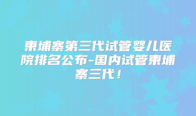 柬埔寨第三代试管婴儿医院排名公布-国内试管柬埔寨三代！