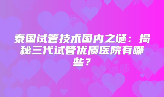 泰国试管技术国内之谜：揭秘三代试管优质医院有哪些？