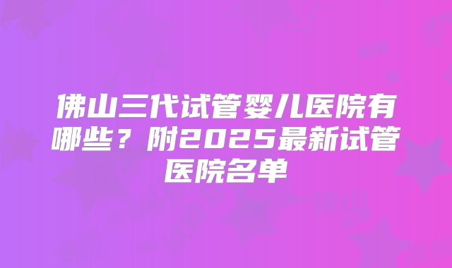 佛山三代试管婴儿医院有哪些？附2025最新试管医院名单