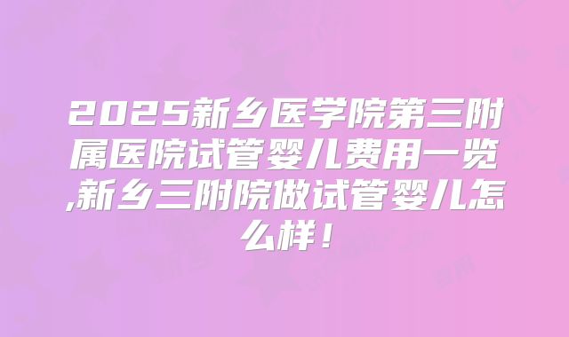 2025新乡医学院第三附属医院试管婴儿费用一览,新乡三附院做试管婴儿怎么样!