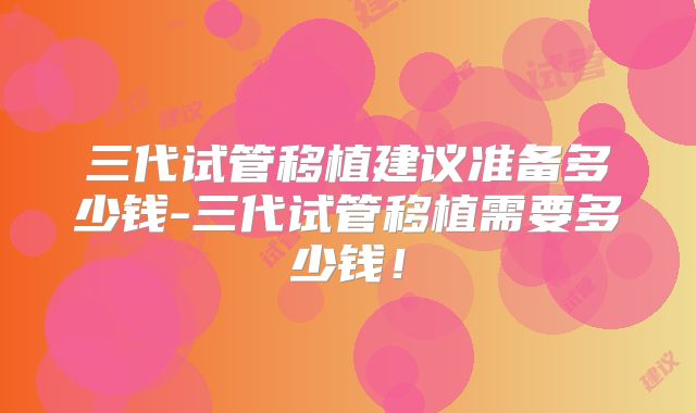 三代试管移植建议准备多少钱-三代试管移植需要多少钱!
