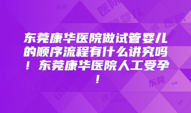 东莞康华医院做试管婴儿的顺序流程有什么讲究吗！东莞康华医院人工受孕！