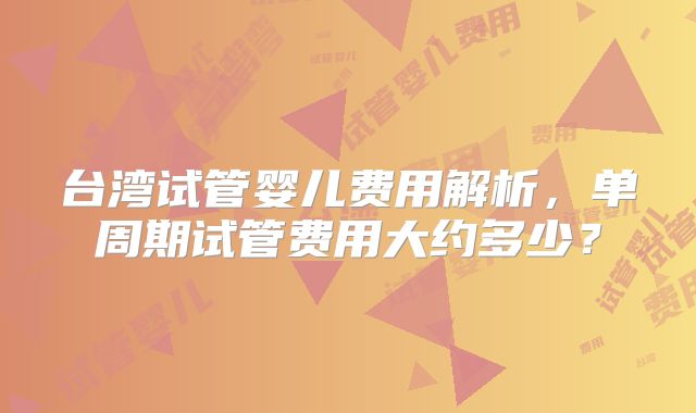 台湾试管婴儿费用解析,单周期试管费用大约多少?