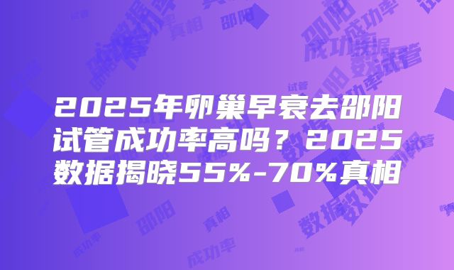 2025年卵巢早衰去邵阳试管成功率高吗？2025数据揭晓55%-70%真相