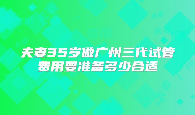夫妻35岁做广州三代试管费用要准备多少合适