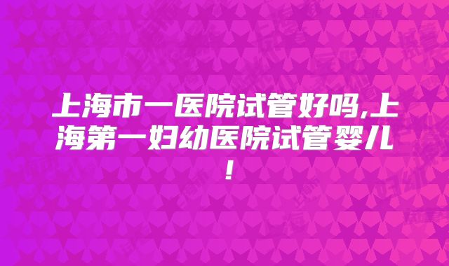上海市一医院试管好吗,上海第一妇幼医院试管婴儿！