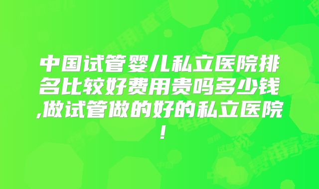 中国试管婴儿私立医院排名比较好费用贵吗多少钱,做试管做的好的私立医院！