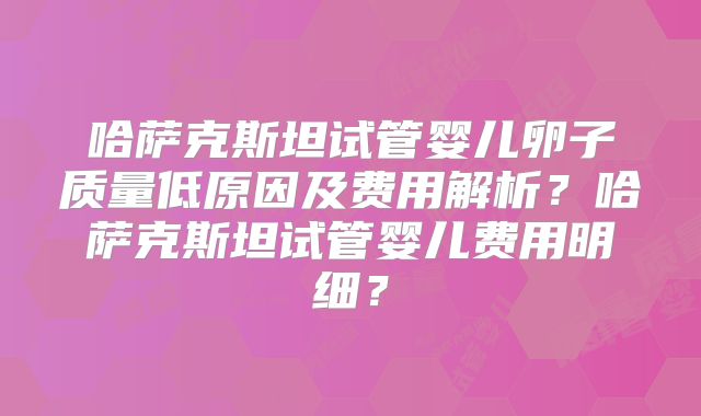 哈萨克斯坦试管婴儿卵子质量低原因及费用解析？哈萨克斯坦试管婴儿费用明细？