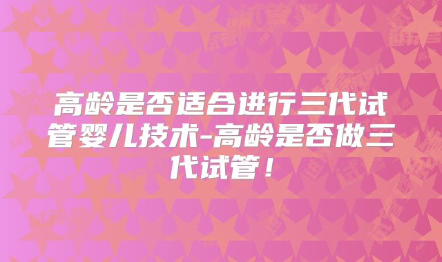 高龄是否适合进行三代试管婴儿技术-高龄是否做三代试管!