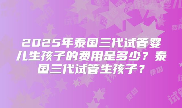 2025年泰国三代试管婴儿生孩子的费用是多少?泰国三代试管生孩子?