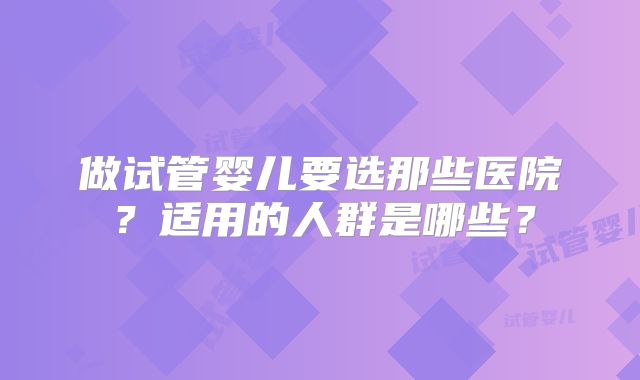 做试管婴儿要选那些医院？适用的人群是哪些？