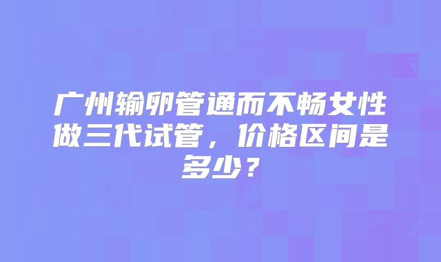 广州输卵管通而不畅女性做三代试管，价格区间是多少？