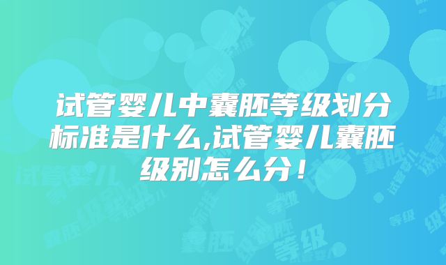 试管婴儿中囊胚等级划分标准是什么,试管婴儿囊胚级别怎么分!
