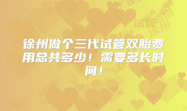 徐州做个三代试管双胎费用总共多少！需要多长时间！