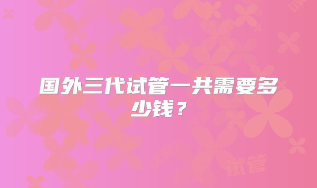 国外三代试管一共需要多少钱?