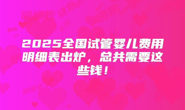 2025全国试管婴儿费用明细表出炉,总共需要这些钱!
