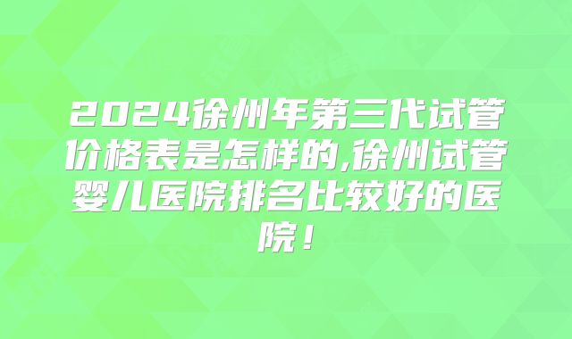 2024徐州年第三代试管价格表是怎样的,徐州试管婴儿医院排名比较好的医院！