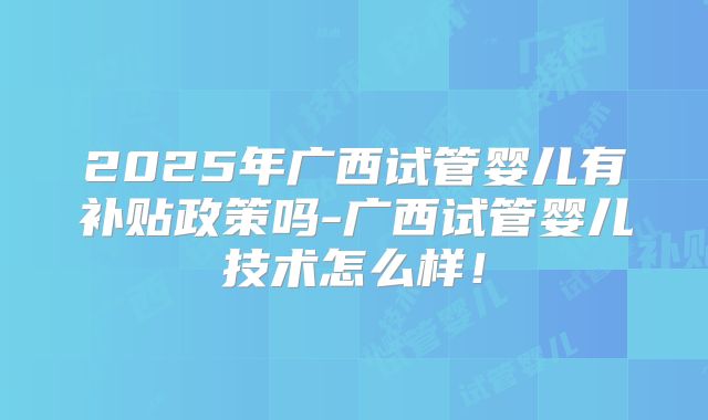 2025年广西试管婴儿有补贴政策吗-广西试管婴儿技术怎么样!