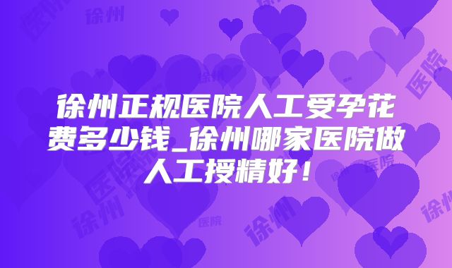 徐州正规医院人工受孕花费多少钱_徐州哪家医院做人工授精好！