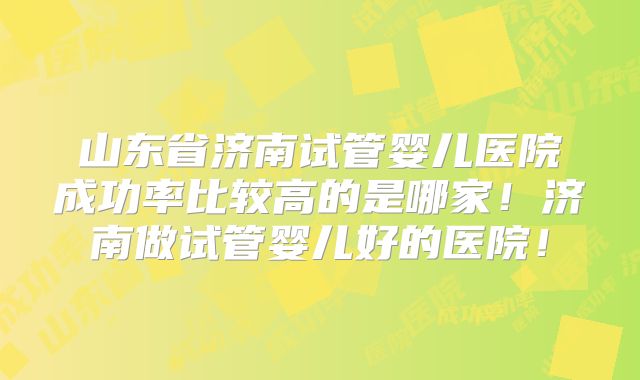 山东省济南试管婴儿医院成功率比较高的是哪家！济南做试管婴儿好的医院！