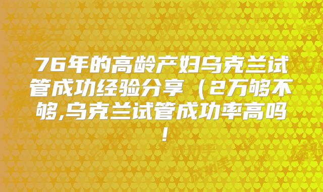 76年的高龄产妇乌克兰试管成功经验分享（2万够不够,乌克兰试管成功率高吗！