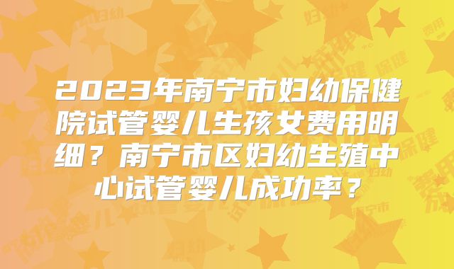 2023年南宁市妇幼保健院试管婴儿生孩女费用明细?南宁市区妇幼生殖中心试管婴儿成功率?