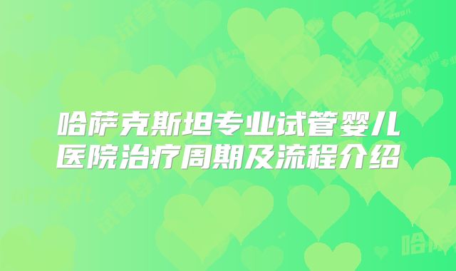 哈萨克斯坦专业试管婴儿医院治疗周期及流程介绍