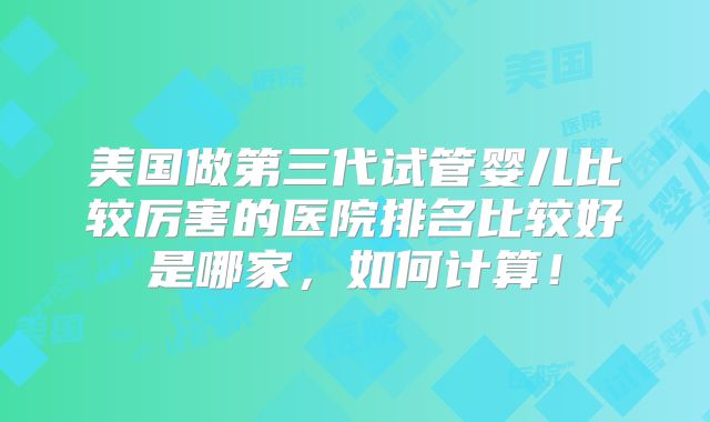 美国做第三代试管婴儿比较厉害的医院排名比较好是哪家，如何计算！