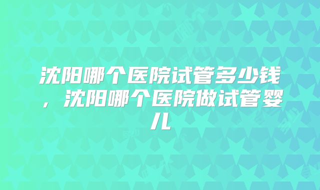 沈阳哪个医院试管多少钱,沈阳哪个医院做试管婴儿