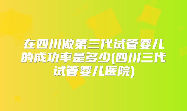 在四川做第三代试管婴儿的成功率是多少(四川三代试管婴儿医院)