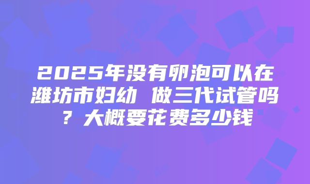 2025年没有卵泡可以在潍坊市妇幼 做三代试管吗？大概要花费多少钱