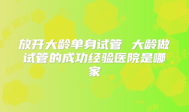 放开大龄单身试管 大龄做试管的成功经验医院是哪家