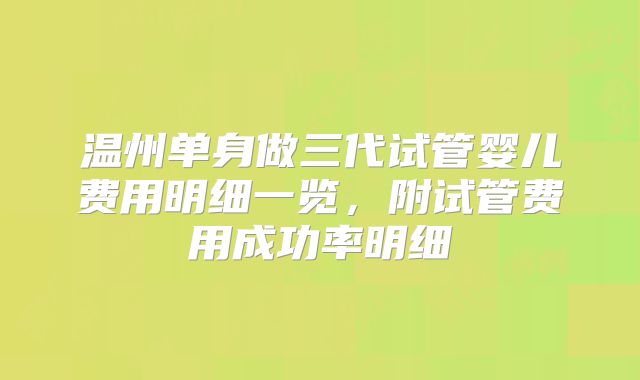 温州单身做三代试管婴儿费用明细一览,附试管费用成功率明细
