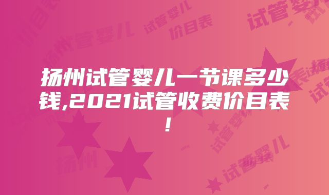 扬州试管婴儿一节课多少钱,2021试管收费价目表!