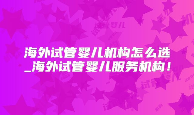 海外试管婴儿机构怎么选_海外试管婴儿服务机构！